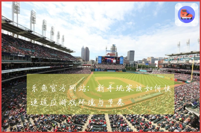 乐鱼官方网站：新手玩家该如何快速适应游戏环境与节奏